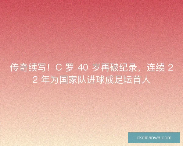 传奇续写！C 罗 40 岁再破纪录，连续 22 年为国家队进球成足坛首人