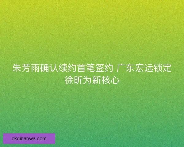 朱芳雨确认续约首笔签约 广东宏远锁定徐昕为新核心
