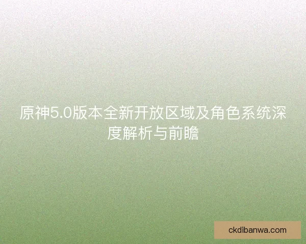 原神5.0版本全新开放区域及角色系统深度解析与前瞻 原神5.0版本全新开放区域及角色系统深度解析与前瞻