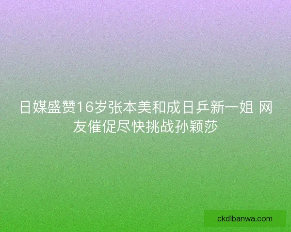 日媒盛赞16岁张本美和成日乒新一姐 网友催促尽快挑战孙颖莎