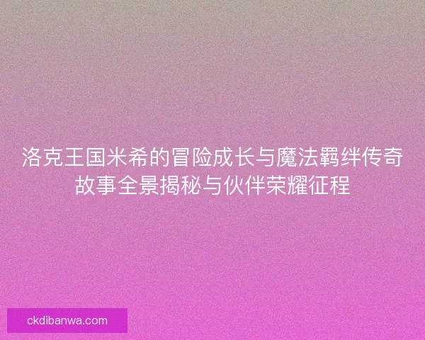 洛克王国米希的冒险成长与魔法羁绊传奇故事全景揭秘与伙伴荣耀征程