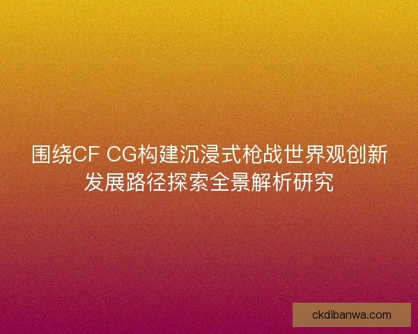 围绕CF CG构建沉浸式枪战世界观创新发展路径探索全景解析研究 围绕CF CG构建沉浸式枪战世界观创新发展路径探索全景解析研究