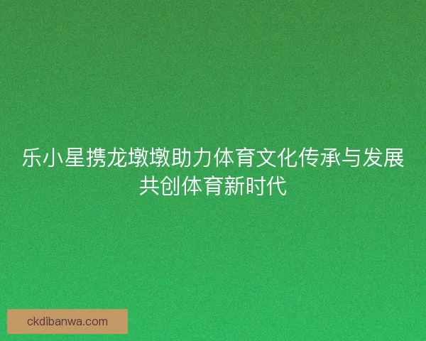 乐小星携龙墩墩助力体育文化传承与发展共创体育新时代 乐小星携龙墩墩助力体育文化传承与发展共创体育新时代
