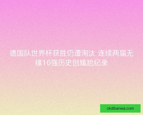 德国队世界杯获胜仍遭淘汰 连续两届无缘16强历史创尴尬纪录