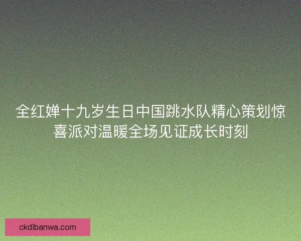 全红婵十九岁生日中国跳水队精心策划惊喜派对温暖全场见证成长时刻 全红婵十九岁生日中国跳水队精心策划惊喜派对温暖全场见证成长时刻